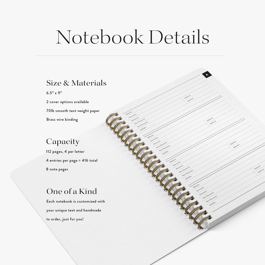 Our custom password books are 6.5" x 9", include space for up to 416 login details and are available in two cover options
